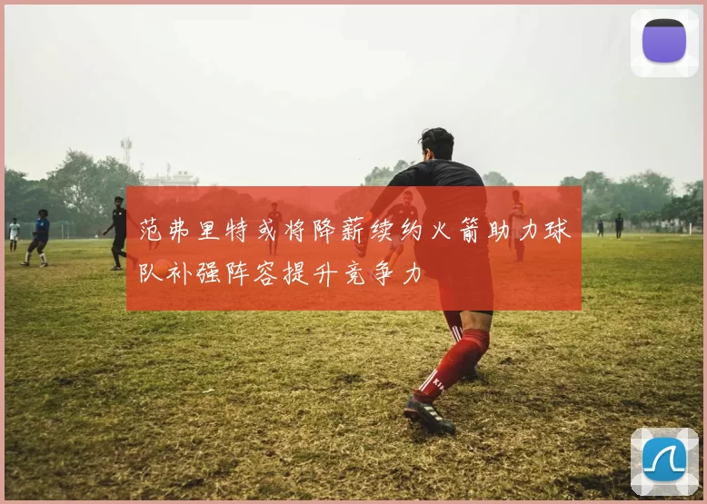 范弗里特或将降薪续约火箭助力球队补强阵容提升竞争力