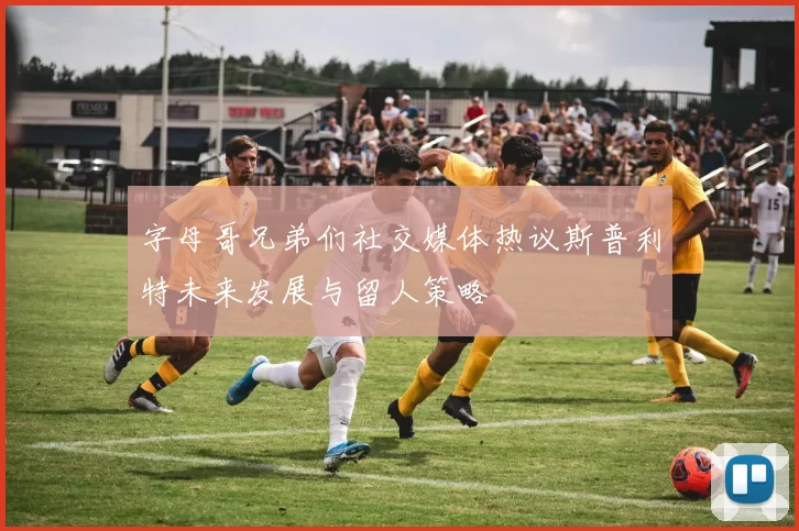 字母哥兄弟们社交媒体热议斯普利特未来发展与留人策略