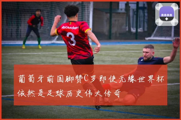 葡萄牙前国脚赞C罗即使无缘世界杯依然是足球历史伟大传奇