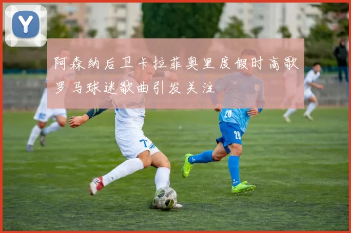 阿森纳后卫卡拉菲奥里度假时高歌罗马球迷歌曲引发关注