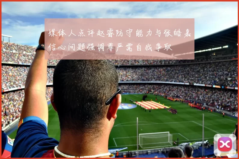 媒体人点评赵睿防守能力与张皓嘉信心问题强调尊严需自我争取