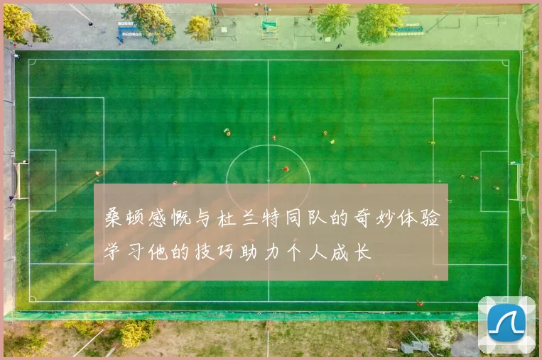桑顿感慨与杜兰特同队的奇妙体验学习他的技巧助力个人成长