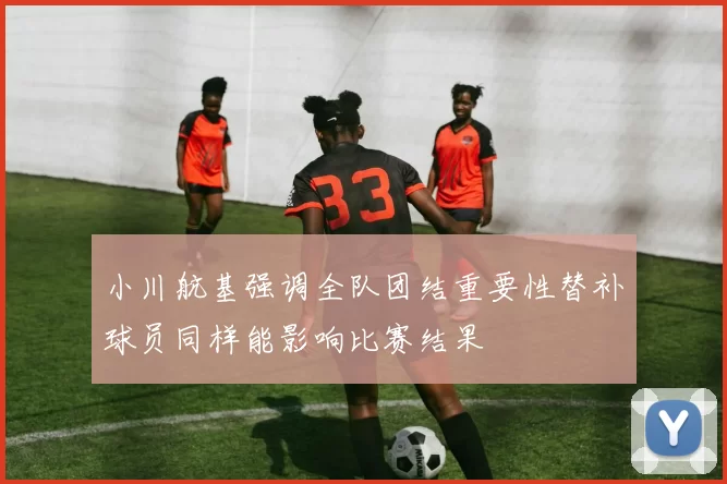 小川航基强调全队团结重要性替补球员同样能影响比赛结果