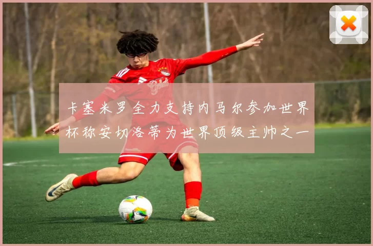 卡塞米罗全力支持内马尔参加世界杯称安切洛蒂为世界顶级主帅之一