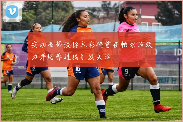 安切洛蒂谈铃木彩艳曾在帕尔马效力并培养过我引发关注