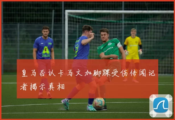 皇马否认卡马文加脚踝受伤传闻记者揭示真相