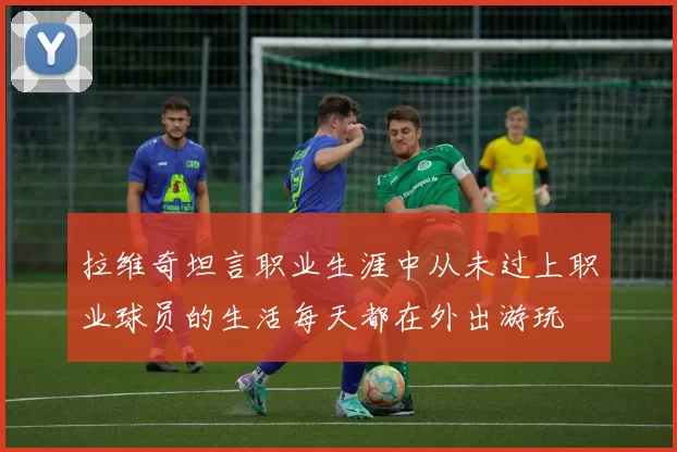 拉维奇坦言职业生涯中从未过上职业球员的生活每天都在外出游玩