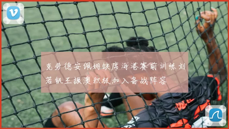 克劳德安佩姆缺席海港赛前训练刘若钒王振澳积极加入备战阵容
