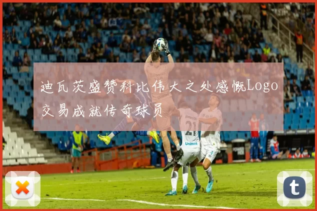 迪瓦茨盛赞科比伟大之处感慨Logo交易成就传奇球员