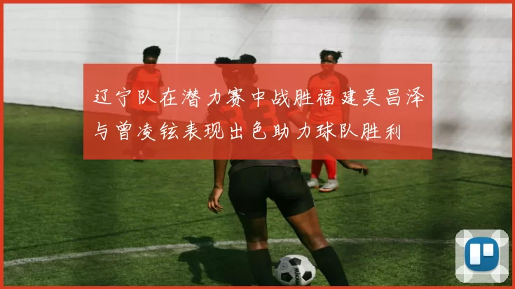 辽宁队在潜力赛中战胜福建吴昌泽与曾凌铉表现出色助力球队胜利