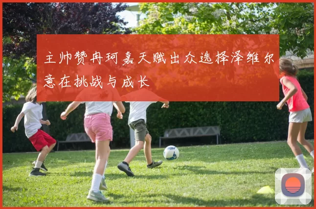 主帅赞冉珂嘉天赋出众选择泽维尔意在挑战与成长
