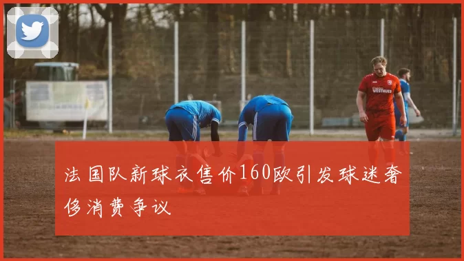 法国队新球衣售价160欧引发球迷奢侈消费争议