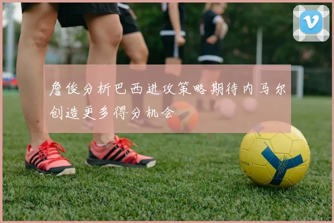 詹俊分析巴西进攻策略期待内马尔创造更多得分机会