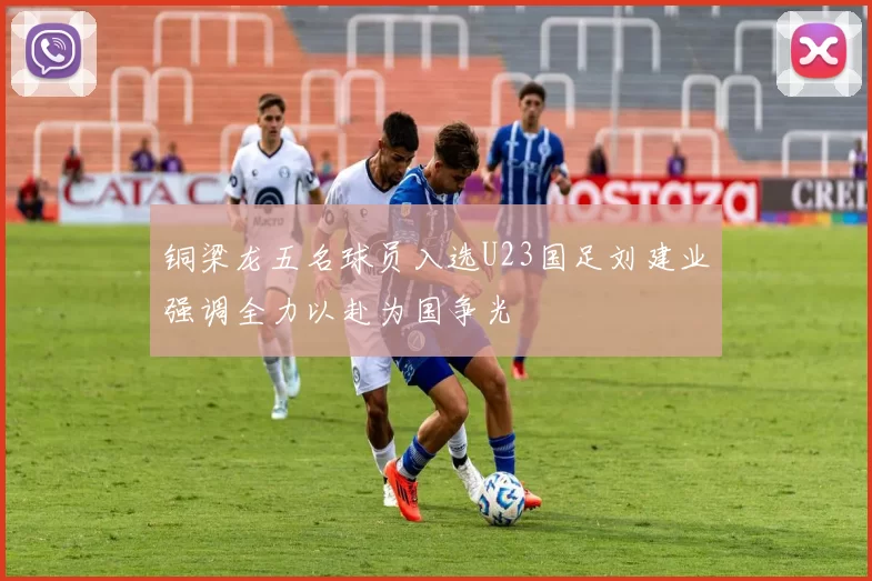 铜梁龙五名球员入选U23国足刘建业强调全力以赴为国争光