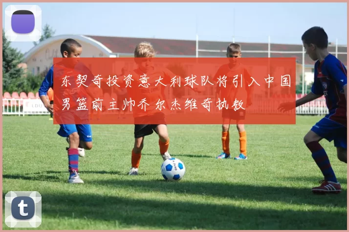 东契奇投资意大利球队将引入中国男篮前主帅乔尔杰维奇执教