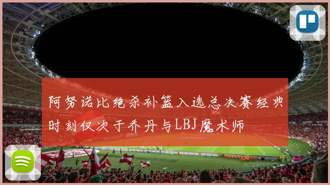 阿努诺比绝杀补篮入选总决赛经典时刻仅次于乔丹与LBJ魔术师